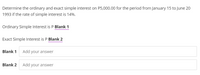 Determine the ordinary and exact simple interest on P5,000.00 for the period from January 15 to June 20
1993 if the rate of simple interest is 14%.
Ordinary Simple Interest is P Blank 1
Exact Simple Interest is P Blank 2
Blank 1
Add your answer
Blank 2
Add your answer
