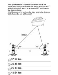 Two lighthouses on a shoreline observe a ship at the
same time. Lighthouse A views the ship at an angle of 45°
while lighthouse B sees it at an angle of 75° as shown in
the diagram below.
If lighthouse A is 34 km from the ship, what is the distance
(x) between the two lighthouses?
34 km
A
В
45°
75°
37.92 km
30.48 km
25.13 km
41.64 km
