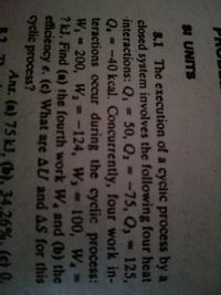 SI UNITS
8.1 The execution of a cyclic process by a
closed system involves the following four heat
interactions: Q%3=
Q.=-40 kcal. Concurrently, four work in-
teractions occur during the cyclic process:
W 200, Wa =-124, W, 100, W.*
? kJ. Find (a) the fourth work W, and (b) the
efficiency e. (c) What are AU and AS for this
cyclic process?
50, Q2 = -75, Q, 125,
%3D
%3D
Ans. (a) 75 kJ, (b), 34.26%, (c) 0.
