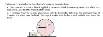 Problem no. 2. A wheel of carries a load of 1000kg, as shown in figure.
a. Determine the horizontal force P applied at the center which is necessary to start the wheel over
a 5m. block. Also find the reaction at the block.
b. If the force P may be inclined at any angle with the horizontal, determine the minimum value of
P to start the wheel over the block; the angle P makes with the horizontal; and the reaction at the
block.
7m
5m
10m