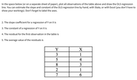 In the space below (or on a separate sheet of paper), plot all observations of the table above and draw the OLS regression
line. You can estimate the slope and constant of the OLS regression line by hand, with Stata, or with Excel (you don't have to
show your workings). Don't forget to label the axes.
2. The slope coefficient for a regression of Y on X is
3. The constant of a regression of Y on X is
4. The residual for the first observation in the table is
5. The average value of the residuals is
3
1
4
8.
3
1
7
