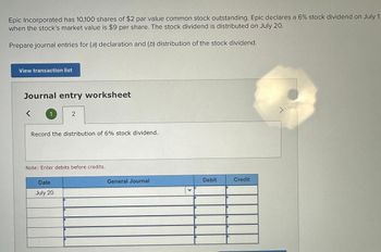 Epic Incorporated has 10,100 shares of $2 par value common stock outstanding. Epic declares a 6% stock dividend on July 1
when the stock's market value is $9 per share. The stock dividend is distributed on July 20.
Prepare journal entries for (a) declaration and (b) distribution of the stock dividend.
View transaction list
Journal entry worksheet
1
2
Record the distribution of 6% stock dividend.
Note: Enter debits before credits.
Date
July 20
General Journal
Debit
Credit