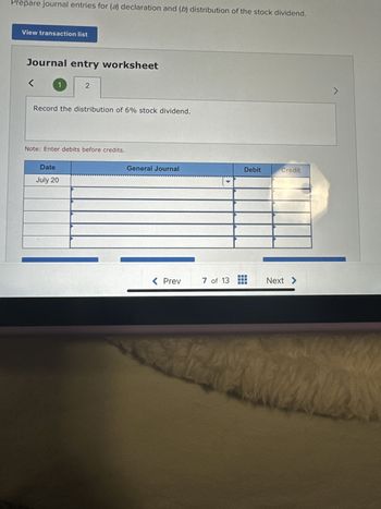 Prepare journal entries for (a) declaration and (b) distribution of the stock dividend.
View transaction list
Journal entry worksheet
<
1
2
Record the distribution of 6% stock dividend.
Note: Enter debits before credits.
Date
July 20
General Journal
< Prev
7 of 13
Debit
Credit
TE
Next >
>