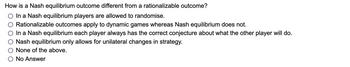 How is a Nash equilibrium outcome different from a rationalizable outcome?
In a Nash equilibrium players are allowed to randomise.
Rationalizable outcomes apply to dynamic games whereas Nash equilibrium does not.
In a Nash equilibrium each player always has the correct conjecture about what the other player will do.
Nash equilibrium only allows for unilateral changes in strategy.
None of the above.
No Answer