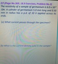 Q7.(Page No.369, 18.9 Exercises, Problem No.3)
The resistivity of a sample of germanium is 6.0 x 10-2
m. A cylinder of germanium 5.0 mm long and 0.50
mm in radius has a p.d. of 10 V applied across its
ends.
(a) What current passes through the specimen?
(b) What is the current density (1/A) in the sample?
