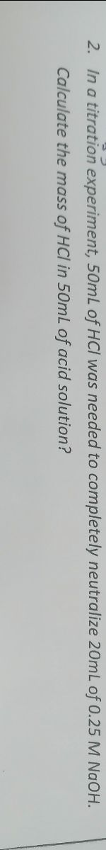 2. In a titration experiment, 50mL of HCI was needed to completely neutralize 20mL of 0.25 M NaOH.
Calculate the mass of HCI in 50mL of acid solution?
