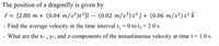 The position of a dragonfly is given by
ř = [2.80 m + (0.04 m/s²)t²]î – (0.02 m/s³) t³ ĵ + (0.06 m/s²) t² k
Find the average velocity in the time interval t, = 0 to t, = 2.0 s.
What are the x- , y-, and z-components of the instantaneous velocity at time t =
1.0 s.
