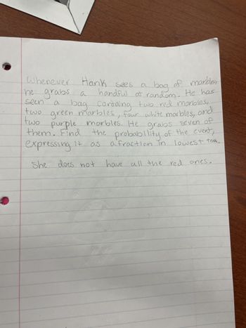 a
seen
two
Whenever Hank sees
a bag of marbles,
he grabs a handful at random. He has
bag containg two red marbles,
green marbles, four white marbles, and
two purple marbles. He grabs seven of
them. Find
the probability of the event,
lowest term.
14
a fraction in
as
expressing
She does not
have all the red ones.
4