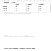 11. Three students determined the density of a metal and the results were shown below. Given the actual density
of this metal is 3.70 g/cm³.
1st reading
2nd reading
3rd reading
Student A
3.69
3.71
3.70
Student B
3.81
3.82
3.80
Student C
3.72
3.81
3.85
a) What is the range, error and percent error for each student?
b) Which student's measurement is most accurate? Explain your answer.
c) Which student's measurement is most precise? Explain your answer.
