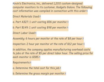 Kevin's Electronics, Inc., delivered 1,200 custom-designed
computer monitors to its customer, Gadgets Galore. The following
cost information was compiled in connection with this order:1
Direct Materials Used:1
a. Part A327: 1 unit costing $56 per monitor.
b. Part B149: 1 unit costing $98 per monitor.
Direct Labor Used:
Assembly: 6 hours per monitor at the rate of $8 per hour.
Inspection: 2 hour per monitor at the rate of $12 per hour.
In addition, the company applies manufacturing overhead costs
to jobs at the rate of $5 per direct labor hour. The selling price for
each monitor is $385.1
Requirements:1
a. Determine the total cost for this job.
b. Determine the gross margin per monitor.