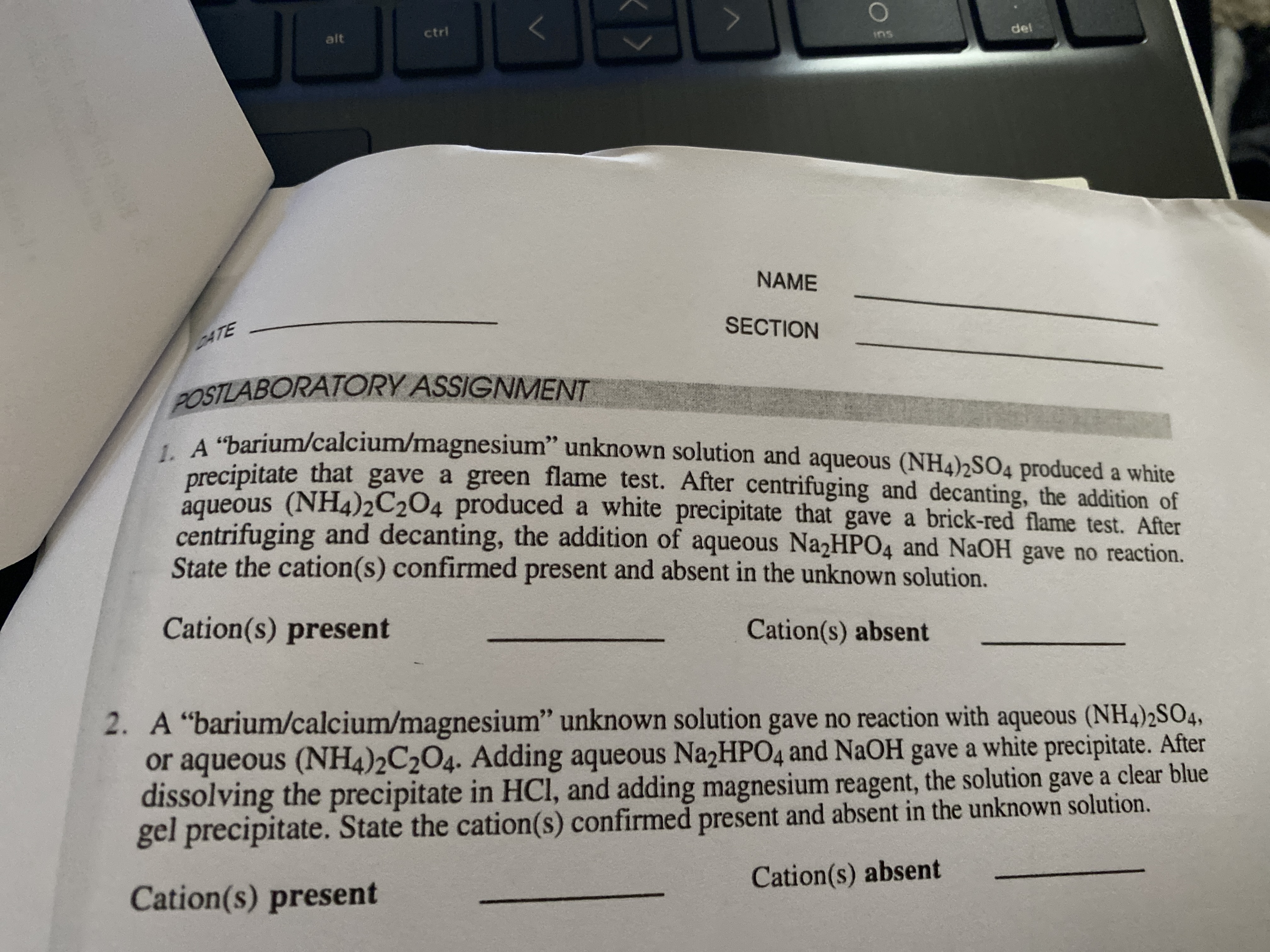 JL
alt
ctrl
ins
del
NAME
SECTION
DATE
POSTLABORATORY ASSIGNMENT
"barium/calcium/magnesium" unknown solution and aqueous (NH4)2SO4 produced a white
precipitate that gave a green flame test. After centrifuging and decanting, the addition of
aqueous (NH4)2C2O4 produced a white precipitate that gave a brick-red flame test. After
centrifuging and decanting, the addition of aqueous Na2HPO4 and NaOH gave no reaction.
State the cation(s) confirmed present and absent in the unknown solution.
Cation(s) present
Cation(s) absent
2. A "barium/calcium/magnesium" unknown solution gave no reaction with aqueous (NH4)2SO4,
or aqueous (NH4)2C2O4. Adding aqueous Na2HPO4 and NaOH gave a white precipitate. After
dissolving the precipitate in HCI, and adding magnesium reagent, the solution gave a clear blue
gel precipitate. State the cation(s) confirmed present and absent in the unknown solution.
Cation(s) present
Cation(s) absent
