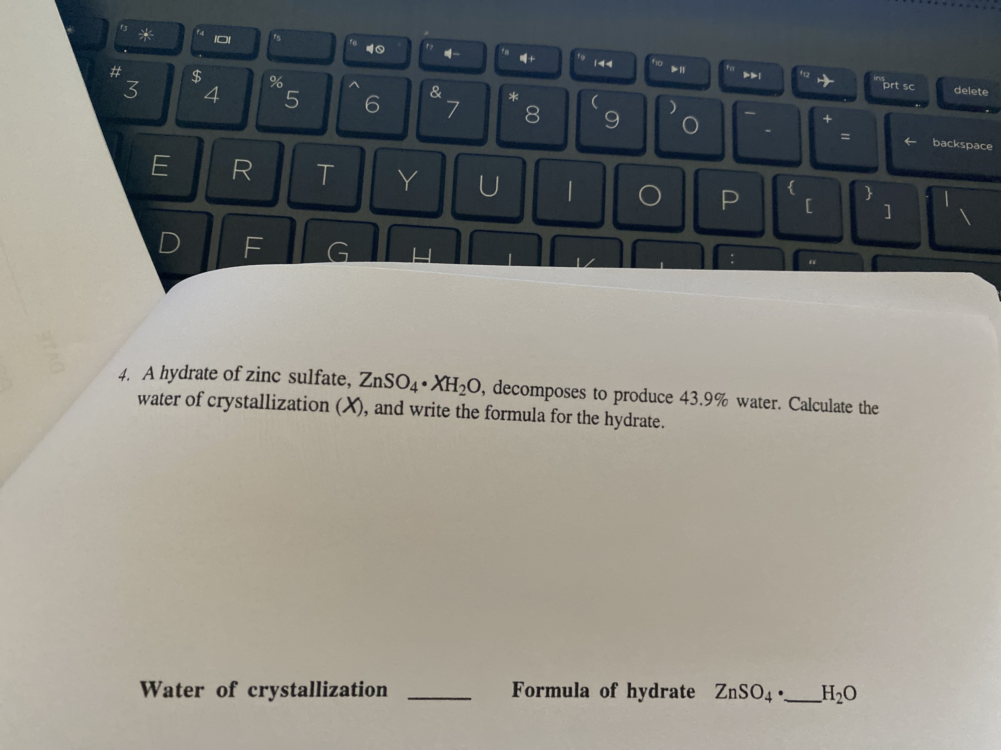 DVIE
%24
00
fir
12
f6
144
(10
ins
prt sc
delete
IOI
#3
backspace
3.
4
]
G.
4. A hydrate of zinc sulfate, ZNSO4• XH20, decomposes to produce 43.9% water. Calculate the
water of crystallization (X), and write the formula for the hydrate.
Formula of hydrate ZnSO4 _H20
Water of crystallization
