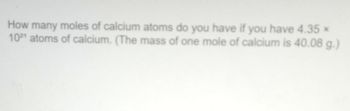 How many moles of calcium atoms do you have if you have 4.35 ×
1021 atoms of calcium. (The mass of one mole of calcium is 40.08 g.)