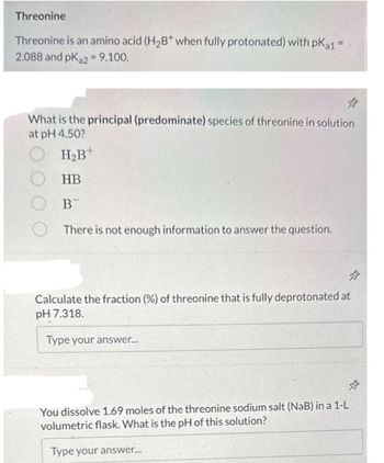 Threonine
Threonine is an amino acid (H₂B* when fully protonated) with pKa1 =
2.088 and pKa2 = 9.100.
D
What is the principal (predominate) species of threonine in solution
at pH 4.50?
OH₂B+
OHB
B
There is not enough information to answer the question.
-
Calculate the fraction (%) of threonine that is fully deprotonated at
pH 7.318.
Type your answer...
DO
You dissolve 1.69 moles of the threonine sodium salt (NaB) in a 1-L
volumetric flask. What is the pH of this solution?
Type your answer...