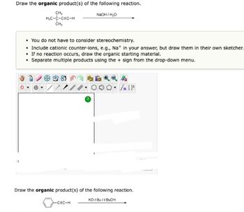 Draw the organic product(s) of the following reaction.
NaOH/H₂O
CH₂
H₂C-C-CEC-H
CH₂
You do not have to consider stereochemistry.
• Include cationic counter-ions, e.g., Na+ in your answer, but draw them in their own sketcher.
• If no reaction occurs, draw the organic starting material.
• Separate multiple products using the + sign from the drop-down menu.
Br
4
Jn [F
Draw the organic product(s) of the following reaction.
KO-1-Bu/I-BUOH
-CEC-H