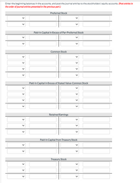 Enter the beginning balances in the accounts, and post the journal entries to the stockholders' equity accounts. (Post entries in
the order of journal entries presented in the previous part.)
Preferred Stock
Paid-in Capital in Excess of Par-Preferred Stock
Common Stock
Paid-in Capital in Excess of Stated Value-Common Stock
Retained Earnings
Paid-in Capital from Treasury Stock
Treasury Stock
>
>
>
>
