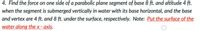 4. Find the force on one side of a parabolic plane segment of base 8 ft. and altitude 4 ft.
when the segment is submerged vertically in water with its base horizontal, and the base
and vertex are 4 ft. and 8 ft. under the surface, respectively. Note: Put the surface of the
water along the x - axis.

