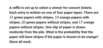 A raffle is set up to select a winner for concert tickets.
Each entry is written on one of four paper types. There are
15 green papers with stripes, 19 orange papers with
stripes, 20 green papers without stripes, and 17 orange
papers without stripes. One slip of paper is drawn
randomly from the pile. What is the probability that the
paper will have stripes if the paper is known to be orange?
Show all work.