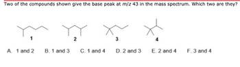 Two of the compounds shown give the base peak at m/z 43 in the mass spectrum. Which two are they?
A. 1 and 2
B. 1 and 3
C. 1 and 4
3
D. 2 and 3
E. 2 and 4
F. 3 and 4