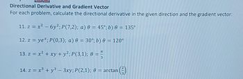 Directional Derivative and Gradient Vector
For each problem, calculate the directional derivative in the given direction and the gradient vector:
11. z = x² - 6y2; P(7,2); a) 0 = 45°; b) 0 = 135°
12. z = ye*; P(0,3); a) 0 = 30°; b) 0 = 120°
13. z = x² + xy + y²; P (3,1); 0 =
14. z = x3 + y3 – 3xy; P(2,1); 0 = arctan
NIM