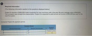 Required information
[The following information applies to the questions displayed below.]
Project A requires a $390,000 initial investment for new machinery with a five-year life and a salvage value of $43,000.
The company uses straight-line depreciation. Project A is expected to yield annual net income of $20,200 per year for the
next five years.
Compute Project A's payback period.
Choose Numerator:
Payback Period
Choose Denominator:
Payback
Period
Payback period