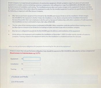 Oriole Company is an experienced manufacturer of construction equipment. Oriole's products range from pieces of automated
equipment to complex systems containing numerous components. Unit selling prices range from $600,000 to $4,000,000 and are
quoted inclusive of installation and training. The installation process does not involve changes to the equipment's features and does
not require proprietary information about the equipment in order for the installed equipment to perform to specifications. Oriole has
the following arrangement with Blue Spruce Company.
.
.
Blue Spruce purchases equipment from Oriole for $2,310,000 and chooses Oriole to do the installation. Oriole charges
$2,310,000 for the equipment whether it does the installation or not. (Some companies do the installation themselves
because they prefer their own employees to do the work or because of relationships with other customers.) If sold separately.
the installation service is estimated to have a fair value of $23,100.
The fair value of the training sessions is estimated at $56,800. Other companies could also perform these training services,
but Blue Spruce chooses to use Oriole for its training so it does not have to pay extra to another company.
Blue Spruce is obligated to pay Oriole the $2.310,000 upon the delivery and installation of the equipment.
Oriole delivers the equipment and completes the installation on November 1, 2023. (In other words, transfer of control is
complete.) Training related to the equipment starts once the installation is completed and lasts for one year.
What are the performance obligations for purposes of accounting for the sale of the equipment?
If there is more than one performance obligation, how should the payment of $2,310,000 be allocated to various components?
(Round answers to 0 decimal places, eg. 5,275.)
Equipment $
Installation $
Training
$
eTextbook and Medial
List of Accounts