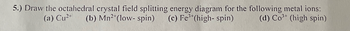 5.) Draw the octahedral crystal field splitting energy diagram for the following metal ions:
(a) Cu²+
(b) Mn2+(low- spin) (c) Fe(high-spin)
(d) Co³ (high spin)