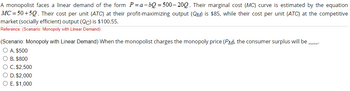 A monopolist faces a linear demand of the form P=a-bQ=500-200. Their marginal cost (MC) curve is estimated by the equation
MC=50+50. Their cost per unit (ATC) at their profit-maximizing output (QM) is $85, while their cost per unit (ATC) at the competitive
market (socially efficient) output (QC) is $100.55.
Reference: (Scenario: Monopoly with Linear Demand)
(Scenario: Monopoly with Linear Demand) When the monopolist charges the monopoly price (PM), the consumer surplus will be
—
O A. $500
O B. $800
O C. $2,500
O D. $2,000
O E. $1,000