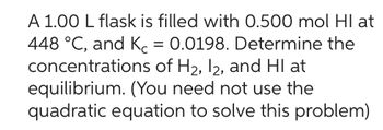 A 1.00 L flask is filled with 0.500 mol Hl at
448 °C, and K = 0.0198. Determine the
concentrations of H₂, I2, and HI at
equilibrium. (You need not use the
quadratic equation to solve this problem)