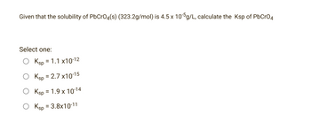 Given that the solubility of PbCrO4(s) (323.2g/mol) is 4.5 x 10-5g/L, calculate the Ksp of PbCrO4
Select one:
O Ksp = 1.1 x10-12
O Ksp = 2.7x10-15
O Ksp = 1.9 x 1014
O Ksp = 3.8x10-11