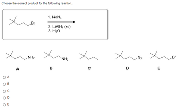 **Reaction Product Selection**

**Problem Statement:**

Choose the correct product for the following reaction.

**Reaction Sequence:**

- **Starting Material:** Alkyl bromide compound
- **Reagents and Conditions:**
  1. Sodium azide (NaN₃)
  2. Excess lithium aluminum hydride (LiAlH₄, xs)
  3. Water (H₂O)

**Product Options:**

- **A:** Alkyl amine with the amine group on the terminal carbon
- **B:** Alkyl amine with the amine group on the secondary carbon
- **C:** Hydrocarbon with no functional groups
- **D:** Alkyl azide with the azide group on the terminal carbon
- **E:** Starting alkyl bromide compound

**Choose One:**

- A
- B
- C
- D
- E

**Explanation:**

The reaction in question involves an alkyl bromide undergoing substitution with sodium azide to form an alkyl azide. This intermediate then reacts with excess LiAlH₄, reducing the azide to an amine. Water is used in the final step to complete the reaction, resulting in an amine product. The correct product will reflect these transformations.