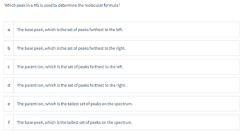 Which peak in a MS is used to determine the molecular formula?
a
b
с
d
e
f
The base peak, which is the set of peaks farthest to the left.
The base peak, which is the set of peaks farthest to the right.
The parent ion, which is the set of peaks farthest to the left.
The parent ion, which is the set of peaks farthest to the right.
The parent ion, which is the tallest set of peaks on the spectrum.
The base peak, which is the tallest set of peaks on the spectrum.