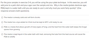 For the juice samples in exercise 3-4, you will be using the pour plate technique. In this exercise, you will
add juice to a petri dish and pour agar over the sample and mix. Why is the media (potato dextrose agar,
PDA) kept in a water bath until you are ready to use it, and why must you work fairly quickly? (One
response answers both questions).
The media is already solid and will form chunks
The media has a dye added to it that must be kept at 45°C until ready to use
O PDA is a media that allows growth of many types of fungi, and the heat from the water bath keeps the fungal
spores from growing.
The media is kept liquid in the water bath with heat, removing the tube from the heat source will cause the
PDA to solidify