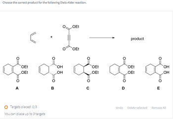 Choose the correct product for the following Diels-Alder reaction.
OEt
OEt
product
OEt
OEt
OEt
OEt
OEt
OH
OH
of of off of
A
B
C
OEt
D
E
O Targets placed: 0/3
You can place up to 3 targets
Undo
Delete selected
Remove All