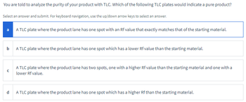 You are told to analyze the purity of your product with TLC. Which of the following TLC plates would indicate a pure product?
Select an answer and submit. For keyboard navigation, use the up/down arrow keys to select an answer.
a
A TLC plate where the product lane has one spot with an Rf value that exactly matches that of the starting material.
b
A TLC plate where the product lane has one spot which has a lower Rf value than the starting material.
с
A TLC plate where the product lane has two spots, one with a higher Rf value than the starting material and one with a
lower Rf value.
d
A TLC plate where the product lane has one spot which has a higher Rf than the starting material.