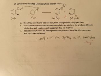 14. Consider the Bronsted-Lowry acid/base reaction below.
Ⓒ
acide
O-H
Br
a.
b.
C.
+
X
Br
Con acide
Base
Con Baçe
Draw the products and label the acid, base, conjugate acid, conjugate base
Use curved arrows to show the movement of electrons to form the products. (Draw in
missing lone pair electrons, or hydrogens if they are involved)
Does equilibrium favor the starting material or products? Why? Explain your answer
with structures and words.
it would farver the starting as it's more stable
X
Why