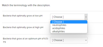 Match the terminology with the description.
Bacteria that optimally grow at low pH
Bacteria that optimally grow at high pH
Bacteria that grow at an optimum pH of 6.5-
7.5
[Choose]
[Choose ]
neutrophiles
acidophiles
alkaliphiles
[Choose ]
>
<