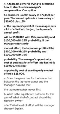 4. A taproom owner is trying to determine
how to structure his manager's
compensation. One option
he considers is a flat salary of $70,000 per
year. The second option is a base salary of
$30,000 plus 15%
of the taproom's profit. If the manager puts
a lot of effort into her job, the taproom's
annual profit
will be $500,000 with 75% probability and
$100,000 with 25% probability. If the
manager exerts only
modest effort, the taproom's profit will be
$500,000 with 25% probability and
$100,000 with 75%
probability. The manager's opportunity
cost of putting a lot of effort into her job is
$50,000, while her
opportunity cost of exerting only modest
effort is $25,000.
a. Draw the game tree for the interaction
between the taproom owner and the
manager. Assume that
the taproom owner moves first.
b. What is the equilibrium outcome for this
game? What kind of contract should the
taproom owner
offer? What level of effort will the manager
choose? Explain.
