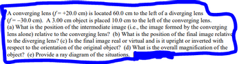 A converging lens (f=+20.0 cm) is located 60.0 cm to the left of a diverging lens
(f=-30.0 cm). A 3.00 cm object is placed 10.0 cm to the left of the converging lens.
(a) What is the position of the intermediate image (i.e., the image formed by the converging
lens alone) relative to the converging lens? (b) What is the position of the final image relative
to the diverging lens? (c) Is the final image real or virtual and is it upright or inverted with
respect to the orientation of the original object? (d) What is the overall magnification of the
object? (e) Provide a ray diagram of the situations.