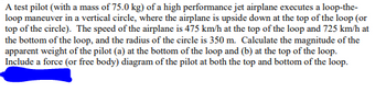 A test pilot (with a mass of 75.0 kg) of a high performance jet airplane executes a loop-the-loop maneuver in a vertical circle, where the airplane is upside down at the top of the loop (or top of the circle). The speed of the airplane is 475 km/h at the top of the loop and 725 km/h at the bottom of the loop, and the radius of the circle is 350 m. Calculate the magnitude of the apparent weight of the pilot (a) at the bottom of the loop and (b) at the top of the loop. Include a force (or free body) diagram of the pilot at both the top and bottom of the loop.