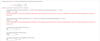A transverse wave on a string is described by the following wave function.
y = 0.115 sin
πx + 3πt
10
where x and y are in meters and t is in seconds.
(a) Determine the transverse speed at t = 0.300 s for an element of the string located at x = 1.50 m.
-0.294
x
Given the equation for the vertical position of elements of the string as a function of time, how do you determine the velocity of those elements as a function of
time? m/s
(b) Determine the transverse acceleration at t = 0.300 s for an element of the string located at x = 1.50 m.
17.32
x
Given the equation for the vertical position of elements of the string as a function of time, how do you determine the velocity of those elements as a function of
time? m/s²
(c) What is the wavelength of this wave?
20
m
(d) What is the period of this wave?
0.667
S
(e) What is the speed of propagation of this wave?
30
m/s
