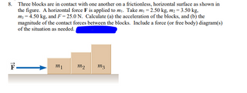 8. Three blocks are in contact with one another on a frictionless, horizontal surface as shown in
the figure. A horizontal force F is applied to m₁. Take m₁ = 2.50 kg, m₂ = 3.50 kg,
m3 = 4.50 kg, and F=25.0 N. Calculate (a) the acceleration of the blocks, and (b) the
magnitude of the contact forces between the blocks. Include a force (or free body) diagram(s)
of the situation as needed.
F
m₁
mq m3