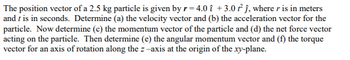 The position vector of a 2.5 kg particle is given by \( \mathbf{r} = 4.0 \, t \, \mathbf{i} + 3.0 \, t^2 \, \mathbf{j} \), where \( \mathbf{r} \) is in meters and \( t \) is in seconds. Determine (a) the velocity vector and (b) the acceleration vector for the particle. Now determine (c) the momentum vector of the particle and (d) the net force vector acting on the particle. Then determine (e) the angular momentum vector and (f) the torque vector for an axis of rotation along the \( z \)-axis at the origin of the \( xy \)-plane.