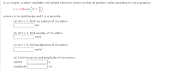 ### Problem Statement

In an engine, a piston oscillates with simple harmonic motion so that its position varies according to the expression:

\[ x = 7.00 \cos \left( 3t + \frac{\pi}{4} \right) \]

where \( x \) is in centimeters and \( t \) is in seconds.

#### Tasks

(a) At \( t = 0 \), find the position of the piston.
\[ \text{Position:} \quad \underline{\qquad\qquad} \, \text{cm} \]

(b) At \( t = 0 \), find the velocity of the piston.
\[ \text{Velocity:} \quad \underline{\qquad\qquad} \, \text{cm/s} \]

(c) At \( t = 0 \), find the acceleration of the piston.
\[ \text{Acceleration:} \quad \underline{\qquad\qquad} \, \text{cm/s}^2 \]

(d) Find the period and amplitude of the motion.
\[ \text{Period:} \quad \underline{\qquad\qquad} \, \text{s} \]
\[ \text{Amplitude:} \quad \underline{\qquad\qquad} \, \text{cm} \]

### Explanation of Concepts

- **Position**: The location of the piston at a specific time.
- **Velocity**: The rate of change of position of the piston with respect to time.
- **Acceleration**: The rate of change of velocity with respect to time.
- **Amplitude**: The maximum extent of the oscillation, which is the coefficient of the cosine function.
- **Period**: The time taken for one complete cycle of the motion, calculated as \( \frac{2\pi}{\text{angular frequency}} \).

By solving these equations, students can understand how harmonic motion describes the movement of oscillating systems like a piston.