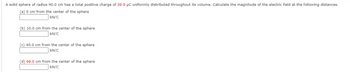 A solid sphere of radius 40.0 cm has a total positive charge of 39.9 μC uniformly distributed throughout its volume. Calculate the magnitude of the electric field at the following distances.
(a) 0 cm from the center of the sphere
kN/C
(b) 10.0 cm from the center of the sphere
kN/C
(c) 40.0 cm from the center of the sphere
kN/C
(d) 69.0 cm from the center of the sphere
kN/C