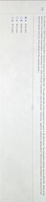 KE
On January 2, 2023, Konan Corporation acquired equipment for $800,000. The estimated life of the equipment is 5 years or 90.000 hours. The estimated residual value is $30.000. What is the
balance in Accumulated Depreciation on December 31, 2024, it Konan Corporation uses the double-declining-balance method of depreciation? (Round any intermediary calculations to two
decimal places and your final answer to the nearest dollar)
A $192.000
OB $308,000
OC. $512,000
OD. $770,000
COND