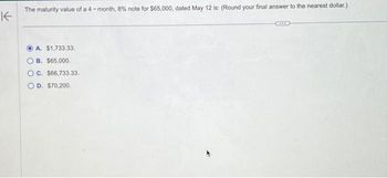 K
The maturity value of a 4-month, 8% note for $65,000, dated May 12 is: (Round your final answer to the nearest dollar.)
A. $1,733.33.
B. $65,000.
OC. $66,733.33.
OD. $70,200.