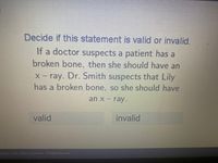 Decide if this statement is valid or invalid.
If a doctor suspects a patient has a
broken bone, then she should have an
X- ray. Dr. Smith suspects that Lily
has a broken bone, so she should have
an x- ray.
valid
invalid
2003 - 2021 Acellus Corporation. All Rights Reserved.
