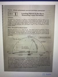 PH-112 SPACE, ASTRONOMY and OUR UNIVERSE LABORATORY
1
Locating Objects in the Sky &
Measuring Lunar Elevations
LAB #
OVERVIEW
The goal of an astronomer is to discover and understand the nature of objects in our
universe. Using instruments that collect, record, disperse and magnify the light that
celestial objects emit, astronomers analyze and interpret the information obtained in order
to make accurate models of these objects. In this laboratory exercise, you will explore
several tools and techniques that astronomers employ in their investigation of various
celestial objects.
Part 1: The Local Coordinate System
The vast vault above you is called the sky. This illusory dome has particular reference
features that astronomers find useful, The border between the sky and the Earth is defined
as the horizon. The point directly above you is the zenith. The are that extends from due
north on the horizon to due south on the horizon and passes through the zenith is called the
meridian.
zenith
ALT =
• Fill in the missing vahues.
The sky above
STAR
IN THE
SKY-
meridian
You stand on
top of the Earth.
AZI =
AZIMUTH
EAST
AZI =
SOUTH
NORTH
WEST
horizon
horizon
ALT=
EARTH
To locate objects in the sky from a particular place on Earth, you need to know two
coordinates: azimuth and altitude. The first coordinate is the number of degrees along
the horizon from a reference point - the direction of due north, The second coordinate is
the number of degrees above the horizon. First, find due north (You can use a compass to
find this direction, but it may only be approximate.) That's where you start to measure
azimuth in units of degrees. From north, count eastward along the horizon the number of
degrees of azimuth (o to 359, then reset to o). Then count straight up from the horizon
towards the zenith the number of degrees of altitude (o to 90").
Expand
ALTITUDE
