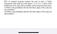 Q.8 A computer program requires the user to enter a 7-digit
registration code made up of the digits 1, 2, 4, 5, 6, 7, and 9. Each
number has to be used, and no number can be used more than once.
(i) What is the probability that the first three digits of the code are
even numbers?
(ii) What is the probability that the first three digits of the code are
odd numbers?
